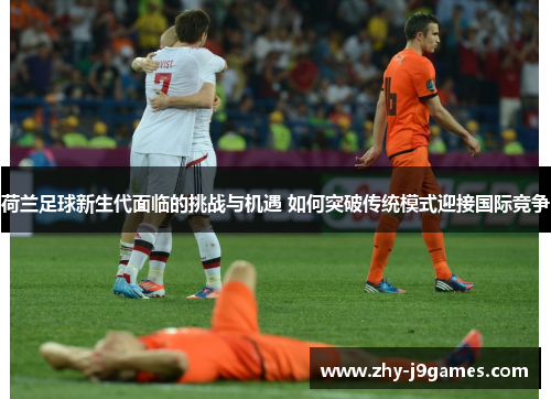 荷兰足球新生代面临的挑战与机遇 如何突破传统模式迎接国际竞争