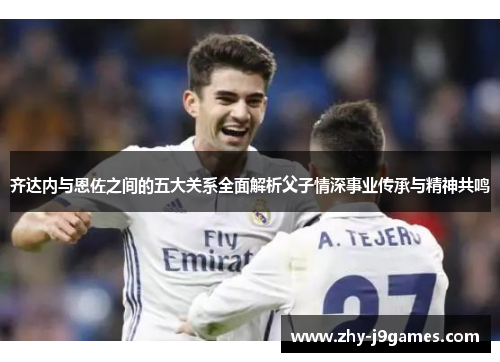 齐达内与恩佐之间的五大关系全面解析父子情深事业传承与精神共鸣