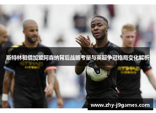 斯特林租借加盟阿森纳背后战略考量与英超争冠格局变化解析