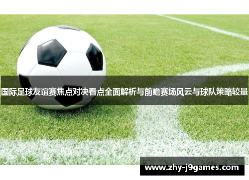 国际足球友谊赛焦点对决看点全面解析与前瞻赛场风云与球队策略较量 国际足球友谊赛焦点对决看点全面解析与前瞻赛场风云与球队策略较量